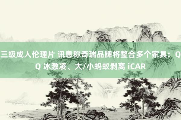 三级成人伦理片 讯息称奇瑞品牌将整合多个家具：QQ 冰激凌、大/小蚂蚁剥离 iCAR