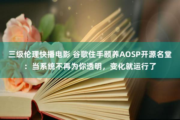 三级伦理快播电影 谷歌住手颐养AOSP开源名堂：当系统不再为你透明，变化就运行了