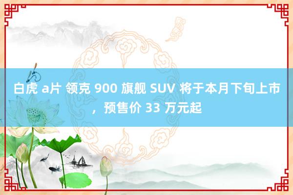 白虎 a片 领克 900 旗舰 SUV 将于本月下旬上市，预售价 33 万元起