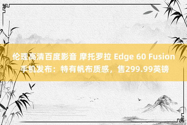 伦理高清百度影音 摩托罗拉 Edge 60 Fusion 手机发布：特有帆布质感，售299.99英镑
