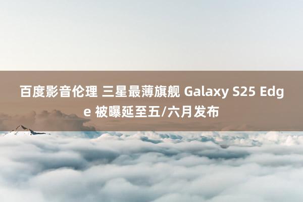 百度影音伦理 三星最薄旗舰 Galaxy S25 Edge 被曝延至五/六月发布